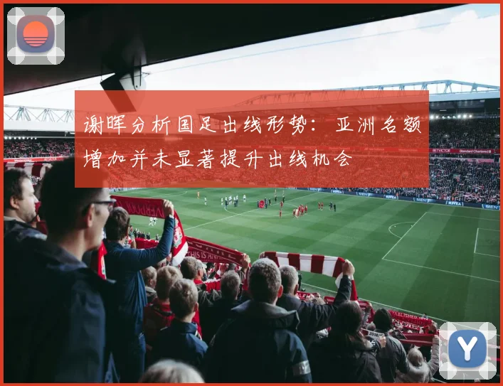 谢晖分析国足出线形势：亚洲名额增加并未显著提升出线机会