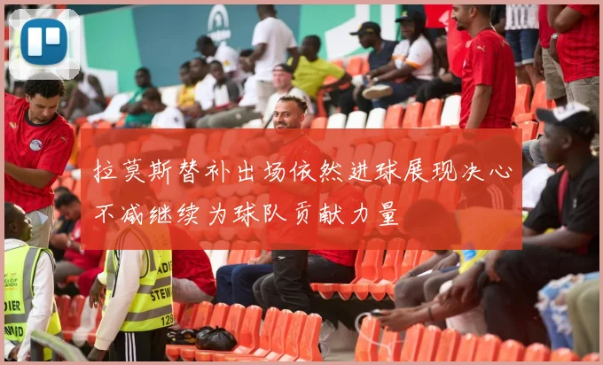 拉莫斯替补出场依然进球展现决心不减继续为球队贡献力量