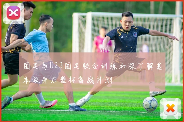 国足与U23国足联合训练加深了解基本放弃东盟杯备战计划