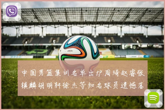 中国男篮集训名单出炉周琦赵睿张镇麟胡明轩徐杰等知名球员遗憾落选