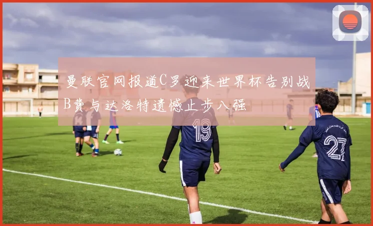 曼联官网报道C罗迎来世界杯告别战B费与达洛特遗憾止步八强