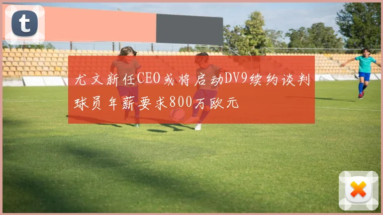 尤文新任CEO或将启动DV9续约谈判球员年薪要求800万欧元