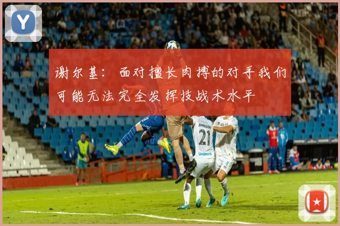 谢尔基：面对擅长肉搏的对手我们可能无法完全发挥技战术水平