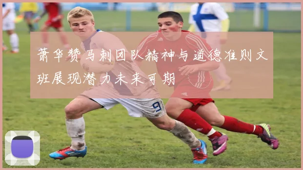 萧华赞马刺团队精神与道德准则文班展现潜力未来可期