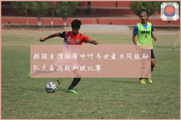 颜骏凌携杨希呼吁韦世豪共同鼓励队友备战新加坡比赛