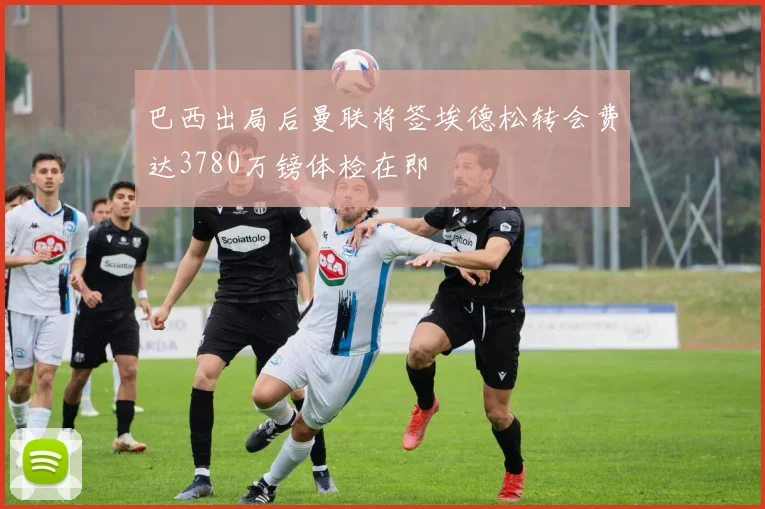 巴西出局后曼联将签埃德松转会费达3780万镑体检在即