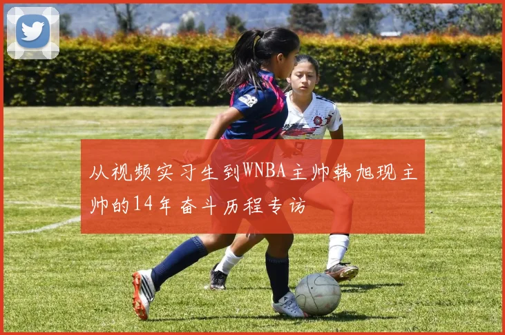 从视频实习生到WNBA主帅韩旭现主帅的14年奋斗历程专访