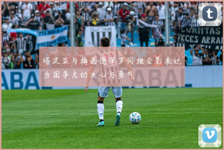 塔皮亚与梅西德保罗同框合影表达为国争光的决心与勇气