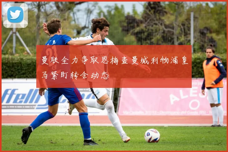 曼联全力争取恩梅查曼城利物浦皇马紧盯转会动态