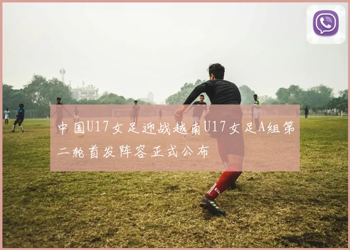 中国U17女足迎战越南U17女足A组第二轮首发阵容正式公布