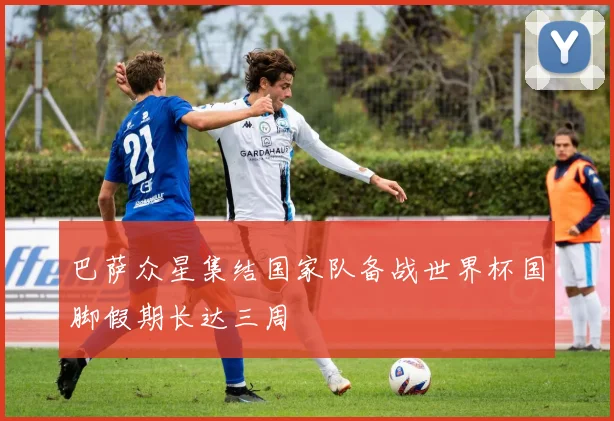 巴萨众星集结国家队备战世界杯国脚假期长达三周