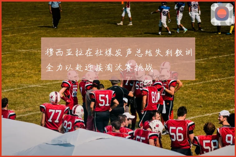 穆西亚拉在社媒发声总结失利教训全力以赴迎接淘汰赛挑战