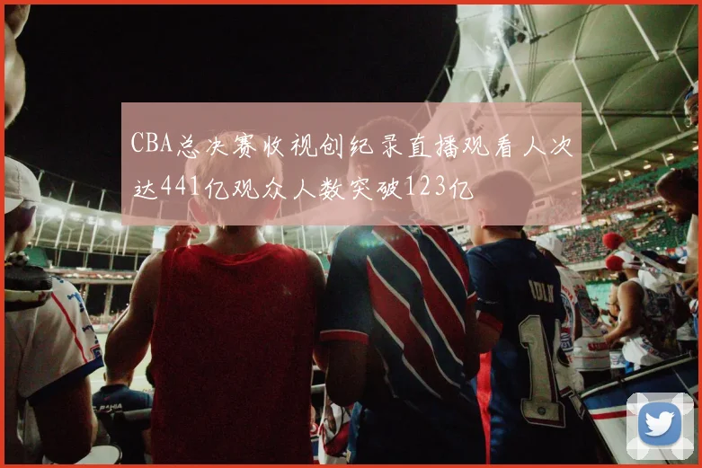 CBA总决赛收视创纪录直播观看人次达441亿观众人数突破123亿