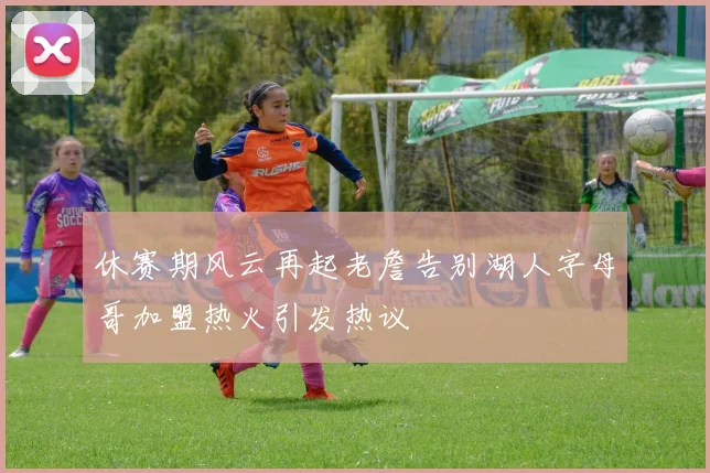 休赛期风云再起老詹告别湖人字母哥加盟热火引发热议